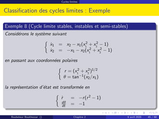 Cycles limites
Classification des cycles limites : Exemple
Exemple 8 (Cycle limite stables, instables et semi-stables)
Considérons le système suivant

ẋ1 = x2 − x1(x2
1
+ x2
2
− 1)
ẋ2 = −x1 − x2(x2
1
+ x2
2
− 1)
en passant aux coordonnées polaires

r = (x2
1
+ x2
2
)1/2
θ = tan−1(x2/x1)
la représentation d’état est transformée en

ṙ = −r(r2 − 1)
dθ
dt = −1
Boubekeur Boukhezzar () Chapitre 2 6 avril 2020 45 / 68
 