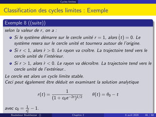 Cycles limites
Classification des cycles limites : Exemple
Exemple 8 ((suite))
selon la valeur de r, on a :
Si le système démarre sur le cercle unité r = 1, alors ˙
(t) = 0. Le
système resera sur le cercle unité et tournera autour de l’origine.
Si r  1, alors ṙ  0. Le rayon va croı̂tre. La trajectoire tend vers le
cercle unité de l’intérieur.
Si r  1, alors ṙ  0. Le rayon va décroı̂tre. La trajectoire tend vers le
cercle unité de l’extérieur..
Le cercle est alors un cycle limite stable.
Ceci peut également être déduit en examinant la solution analytique
r(t) =
1
(1 + c0e−2t)1/2
θ(t) = θ0 − t
avec c0 = 1
r2
0
− 1.
Boubekeur Boukhezzar () Chapitre 2 6 avril 2020 46 / 68
 