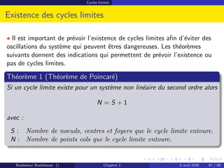 Cycles limites
Existence des cycles limites
• Il est important de prévoir l’existence de cycles limites afin d’éviter des
oscillations du système qui peuvent êtres dangereuses. Les théorèmes
suivants donnent des indications qui permettent de prévoir l’existence ou
pas de cycles limites.
Théorème 1 (Théorème de Poincaré)
Si un cycle limite existe pour un système non linéaire du second ordre alors
N = S + 1
avec :
S : Nombre de noeuds, centres et foyers que le cycle limite entoure.
N : Nombre de points cols que le cycle limite entoure.
Boubekeur Boukhezzar () Chapitre 2 6 avril 2020 47 / 68
 