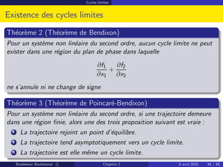 Cycles limites
Existence des cycles limites
Théorème 2 (Théorème de Bendixon)
Pour un système non linéaire du second ordre, aucun cycle limite ne peut
exister dans une région du plan de phase dans laquelle
∂f1
∂x1
+
∂f2
∂x2
ne s’annule ni ne change de signe
Théorème 3 (Théorème de Poincaré-Bendixon)
Pour un système non linéaire du second ordre, si une trajectoire demeure
dans une région finie, alors une des trois proposition suivant est vraie :
1 La trajectoire rejoint un point d’équilibre.
2 La trajectoire tend asymptotiquement vers un cycle limite.
3 La trajectoire est elle même un cycle limite.
Boubekeur Boukhezzar () Chapitre 2 6 avril 2020 48 / 68
 