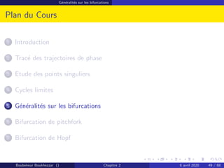 Généralités sur les bifurcations
Plan du Cours
1 Introduction
2 Tracé des trajectoires de phase
3 Etude des points singuliers
4 Cycles limites
5 Généralités sur les bifurcations
6 Bifurcation de pitchfork
7 Bifurcation de Hopf
Boubekeur Boukhezzar () Chapitre 2 6 avril 2020 49 / 68
 