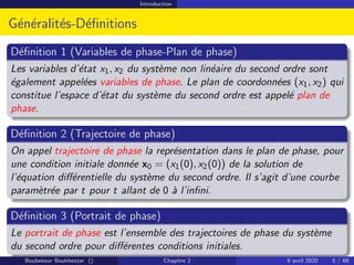 Introduction
Généralités-Définitions
Définition 1 (Variables de phase-Plan de phase)
Les variables d’état x1, x2 du système non linéaire du second ordre sont
également appelées variables de phase. Le plan de coordonnées (x1, x2) qui
constitue l’espace d’état du système du second ordre est appelé plan de
phase.
Définition 2 (Trajectoire de phase)
On appel trajectoire de phase la représentation dans le plan de phase, pour
une condition initiale donnée x0 = (x1(0), x2(0)) de la solution de
l’équation différentielle du système du second ordre. Il s’agit d’une courbe
paramètrée par t pour t allant de 0 à l’infini.
Définition 3 (Portrait de phase)
Le portrait de phase est l’ensemble des trajectoires de phase du système
du second ordre pour différentes conditions initiales.
Boubekeur Boukhezzar () Chapitre 2 6 avril 2020 5 / 68
 