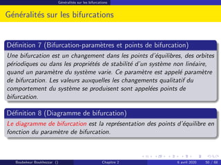 Généralités sur les bifurcations
Généralités sur les bifurcations
Définition 7 (Bifurcation-paramètres et points de bifurcation)
Une bifurcation est un changement dans les points d’équilibres, des orbites
périodiques ou dans les propriétés de stabilité d’un système non linéaire,
quand un paramètre du système varie. Ce paramètre est appelé paramètre
de bifurcation. Les valeurs auxquelles les changements qualitatif du
comportement du système se produisent sont appelées points de
bifurcation.
Définition 8 (Diagramme de bifurcation)
Le diagramme de bifurcation est la représentation des points d’équilibre en
fonction du paramètre de bifurcation.
Boubekeur Boukhezzar () Chapitre 2 6 avril 2020 50 / 68
 