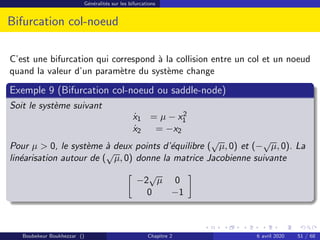 Généralités sur les bifurcations
Bifurcation col-noeud
C’est une bifurcation qui correspond à la collision entre un col et un noeud
quand la valeur d’un paramètre du système change
Exemple 9 (Bifurcation col-noeud ou saddle-node)
Soit le système suivant
ẋ1 = µ − x2
1
ẋ2 = −x2
Pour µ  0, le système à deux points d’équilibre (
√
µ, 0) et (−
√
µ, 0). La
linéarisation autour de (
√
µ, 0) donne la matrice Jacobienne suivante

−2
√
µ 0
0 −1

Boubekeur Boukhezzar () Chapitre 2 6 avril 2020 51 / 68
 