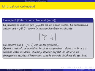 Généralités sur les bifurcations
Bifurcation col-noeud
Exemple 8 (Bifurcation col-noeud (suite))
La jacobienne montre que (
√
µ, 0) est un noeud stable. La linéarisation
autour de (−
√
µ, 0) donne la matrice Jacobienne suivante

2
√
µ 0
0 −1

qui montre que (−
√
µ, 0) est un col (instable).
Quand µ décroı̂t, le noeud et le col se rapprochent. Pour µ = 0, il y a
collision entre les deux. Quand µ devient négatif, on observe un
changement qualitatif important dans le portrait de phase du système.
Boubekeur Boukhezzar () Chapitre 2 6 avril 2020 52 / 68
 