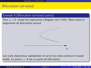 Généralités sur les bifurcations
Bifurcation col-noeud
Exemple 8 (Bifurcation col-noeud (suite))
Pour µ  0, toutes les trajectoires s’éloignes vers l’infini. Nous avons le
diagramme de bifurcation suivant
µ
Les traits discontinus représentent le col et les traits continus le noeud
stable. Le point µ = 0 est un point de bifurcation.
Boubekeur Boukhezzar () Chapitre 2 6 avril 2020 54 / 68
 