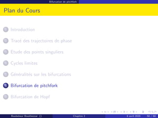 Bifurcation de pitchfork
Plan du Cours
1 Introduction
2 Tracé des trajectoires de phase
3 Etude des points singuliers
4 Cycles limites
5 Généralités sur les bifurcations
6 Bifurcation de pitchfork
7 Bifurcation de Hopf
Boubekeur Boukhezzar () Chapitre 2 6 avril 2020 58 / 68
 