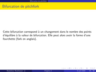 Bifurcation de pitchfork
Bifurcation de pitchfork
Cette bifurcation correspond à un changement dans le nombre des points
d’équilibre à la valeur de bifurcation. Elle peut alors avoir la forme d’une
fourchette (fork en anglais).
Boubekeur Boukhezzar () Chapitre 2 6 avril 2020 59 / 68
 
