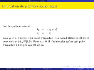 Bifurcation de pitchfork
Bifurcation de pitchfork souscritique
Soit le système suivant
ẋ1 = µx1 + x3
1
ẋ2 = −x2
pour µ  0, il existe trois point d’équilibre : Un noeud stable en (0, 0) et
deux cols en (±
√
−µ, 0). Pour µ  0, il n’existe plus qu’un seul point
d’équilibre à l’origine qui est un col.
Boubekeur Boukhezzar () Chapitre 2 6 avril 2020 62 / 68
 