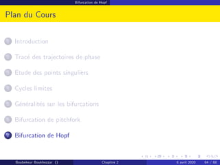 Bifurcation de Hopf
Plan du Cours
1 Introduction
2 Tracé des trajectoires de phase
3 Etude des points singuliers
4 Cycles limites
5 Généralités sur les bifurcations
6 Bifurcation de pitchfork
7 Bifurcation de Hopf
Boubekeur Boukhezzar () Chapitre 2 6 avril 2020 64 / 68
 