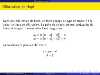 Bifurcation de Hopf
Bifurcation de Hopf
Dans une bifurcation de Hopf, un foyer change de type de stabilité à la
valeur critique de bifurcation. La paire de valeurs propres conjuguées du
linéarisé tangent traverse alors l’axe imaginaire.
ẋ1 = x1(µ − x2
1 − x2
2 ) − x2
ẋ2 = x2(µ − x2
1 − x2
2 ) + x1
en coordonnées polaires elle s’écrit
ṙ = µr − r3
θ̇ = 1
Boubekeur Boukhezzar () Chapitre 2 6 avril 2020 65 / 68
 