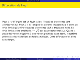 Bifurcation de Hopf
Bifurcation de Hopf
Pour µ  0,l’origine est un foyer stable. Toutes les trajectoires sont
attirées vers lui. Pour µ  0, l’origine est un foyer instable mais il existe un
cycle limite qui attire toutes les trajectoires sauf al trajectoire nulle. Le
cycle limite a une amplitude r =
√
u qui est proportionnel à µ. Quand µ
passe des valeurs négatives à une valeurs positives assez petite, le système
présentera des oscilaltions de faible amplitude. Cette bifurcation est donc
sans danger.
Boubekeur Boukhezzar () Chapitre 2 6 avril 2020 67 / 68
 