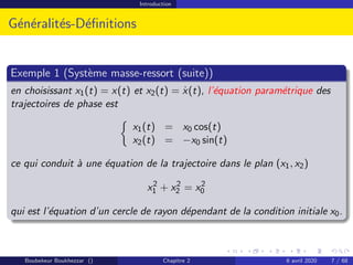 Introduction
Généralités-Définitions
Exemple 1 (Système masse-ressort (suite))
en choisissant x1(t) = x(t) et x2(t) = ẋ(t), l’équation paramétrique des
trajectoires de phase est

x1(t) = x0 cos(t)
x2(t) = −x0 sin(t)
ce qui conduit à une équation de la trajectoire dans le plan (x1, x2)
x2
1 + x2
2 = x2
0
qui est l’équation d’un cercle de rayon dépendant de la condition initiale x0.
Boubekeur Boukhezzar () Chapitre 2 6 avril 2020 7 / 68
 