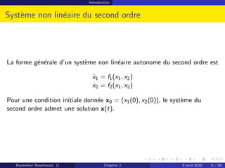 Introduction
Système non linéaire du second ordre
La forme générale d’un système non linéaire autonome du second ordre est
ẋ1 = f1(x1, x2)
ẋ2 = f2(x1, x2)
Pour une condition initiale donnée x0 = (x1(0), x2(0)), le système du
second ordre admet une solution x(t).
Boubekeur Boukhezzar () Chapitre 2 6 avril 2020 8 / 68
 