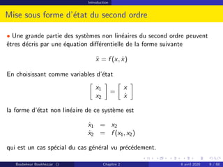 Introduction
Mise sous forme d’état du second ordre
• Une grande partie des systèmes non linéaires du second ordre peuvent
êtres décris par une équation différentielle de la forme suivante
ẍ = f (x, ẋ)
En choisissant comme variables d’état

x1
x2

=

x
ẋ

la forme d’état non linéaire de ce système est
ẋ1 = x2
ẋ2 = f (x1, x2)
qui est un cas spécial du cas général vu précédement.
Boubekeur Boukhezzar () Chapitre 2 6 avril 2020 9 / 68
 
