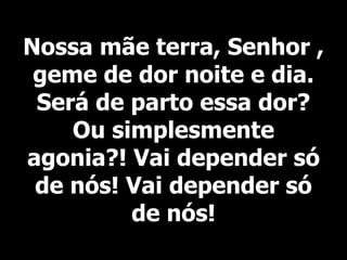 Nossa mãe terra, Senhor ,
geme de dor noite e dia.
Será de parto essa dor?
Ou simplesmente
agonia?! Vai depender só
de nós! Vai depender só
de nós!
 
