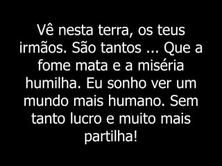 Vê nesta terra, os teus
irmãos. São tantos ... Que a
fome mata e a miséria
humilha. Eu sonho ver um
mundo mais humano. Sem
tanto lucro e muito mais
partilha!
 