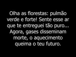 Olha as florestas: pulmão
verde e forte! Sente esse ar
que te entreguei tão puro...
Agora, gases disseminam
morte, o aquecimento
queima o teu futuro.
 