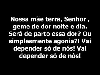Nossa mãe terra, Senhor ,
geme de dor noite e dia.
Será de parto essa dor? Ou
simplesmente agonia?! Vai
depender só de nós! Vai
depender só de nós!
 