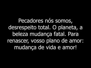 Pecadores nós somos,
desrespeito total. O planeta, a
beleza mudança fatal. Para
renascer, vosso plano de amor:
mudança de vida e amor!
 