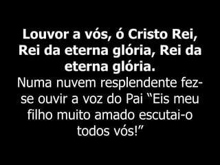 Louvor a vós, ó Cristo Rei,
Rei da eterna glória, Rei da
eterna glória.
Numa nuvem resplendente fez-
se ouvir a voz do Pai “Eis meu
filho muito amado escutai-o
todos vós!”
 