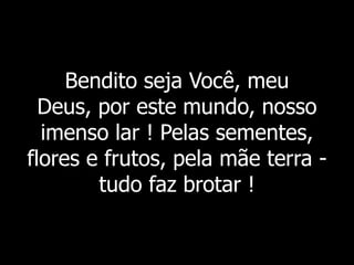 Bendito seja Você, meu
Deus, por este mundo, nosso
imenso lar ! Pelas sementes,
flores e frutos, pela mãe terra -
tudo faz brotar !
 