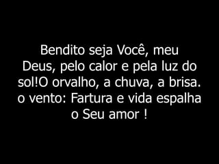Bendito seja Você, meu
Deus, pelo calor e pela luz do
sol!O orvalho, a chuva, a brisa.
o vento: Fartura e vida espalha
o Seu amor !
 