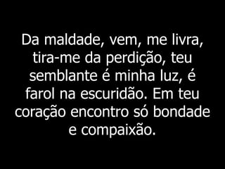 Da maldade, vem, me livra,
tira-me da perdição, teu
semblante é minha luz, é
farol na escuridão. Em teu
coração encontro só bondade
e compaixão.
 