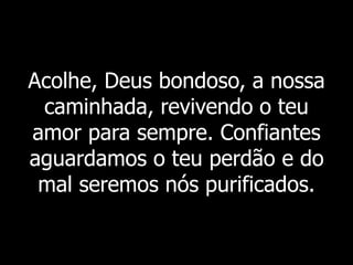 Acolhe, Deus bondoso, a nossa
caminhada, revivendo o teu
amor para sempre. Confiantes
aguardamos o teu perdão e do
mal seremos nós purificados.
 