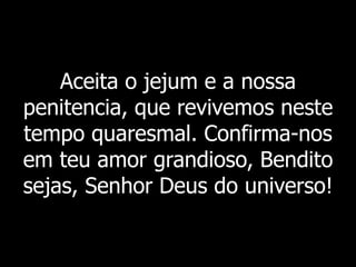 Aceita o jejum e a nossa
penitencia, que revivemos neste
tempo quaresmal. Confirma-nos
em teu amor grandioso, Bendito
sejas, Senhor Deus do universo!
 