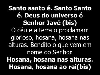 Santo santo é. Santo Santo
é. Deus do universo ó
Senhor Javé (bis)
O céu e a terra o proclamam
glorioso, hosana, hosana nas
alturas. Bendito o que vem em
nome do Senhor.
Hosana, hosana nas alturas.
Hosana, hosana ao rei(bis)
 