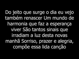 Do jeito que surge o dia eu vejo
também renascer Um mundo de
harmonia que faz a esperança
viver São tantos sinais que
irradiam a luz desta novas
manhã Sorriso, prazer e alegria,
compõe essa lida canção
 
