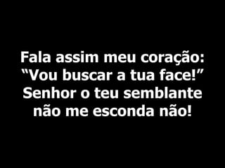 Fala assim meu coração:
“Vou buscar a tua face!”
Senhor o teu semblante
não me esconda não!
 
