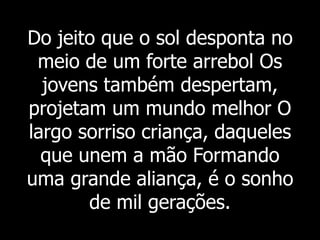 Do jeito que o sol desponta no
meio de um forte arrebol Os
jovens também despertam,
projetam um mundo melhor O
largo sorriso criança, daqueles
que unem a mão Formando
uma grande aliança, é o sonho
de mil gerações.
 