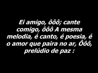 Ei amigo, ôôô; cante
comigo, ôôô A mesma
melodia, é canto, é poesia, é
o amor que paira no ar, Ôôô,
prelúdio de paz :
 