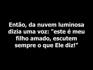 Então, da nuvem luminosa
dizia uma voz: "este é meu
filho amado, escutem
sempre o que Ele diz!"
 