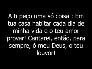 A ti peço uma só coisa : Em
tua casa habitar cada dia de
minha vida e o teu amor
provar! Cantarei, então, para
sempre, ó meu Deus, o teu
louvor!
 