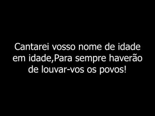 Cantarei vosso nome de idade
em idade,Para sempre haverão
de louvar-vos os povos!
 