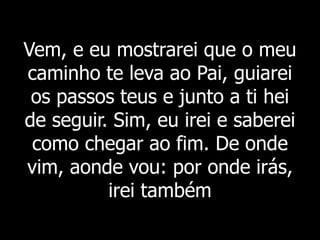 Vem, e eu mostrarei que o meu
caminho te leva ao Pai, guiarei
os passos teus e junto a ti hei
de seguir. Sim, eu irei e saberei
como chegar ao fim. De onde
vim, aonde vou: por onde irás,
irei também
 