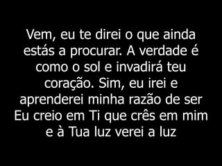 Vem, eu te direi o que ainda
estás a procurar. A verdade é
como o sol e invadirá teu
coração. Sim, eu irei e
aprenderei minha razão de ser
Eu creio em Ti que crês em mim
e à Tua luz verei a luz
 