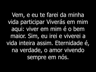 Vem, e eu te farei da minha
vida participar Viverás em mim
aqui: viver em mim é o bem
maior. Sim, eu irei e viverei a
vida inteira assim. Eternidade é,
na verdade, o amor vivendo
sempre em nós.
 