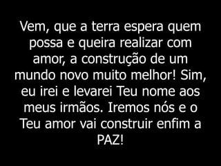 Vem, que a terra espera quem
possa e queira realizar com
amor, a construção de um
mundo novo muito melhor! Sim,
eu irei e levarei Teu nome aos
meus irmãos. Iremos nós e o
Teu amor vai construir enfim a
PAZ!
 