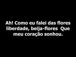 Ah! Como eu falei das flores
liberdade, beija-flores Que
meu coração sonhou.
 