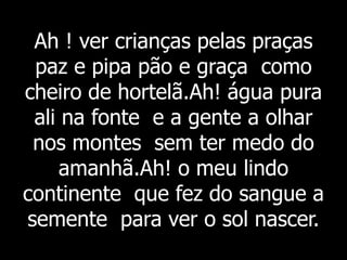 Ah ! ver crianças pelas praças
paz e pipa pão e graça como
cheiro de hortelã.Ah! água pura
ali na fonte e a gente a olhar
nos montes sem ter medo do
amanhã.Ah! o meu lindo
continente que fez do sangue a
semente para ver o sol nascer.
 