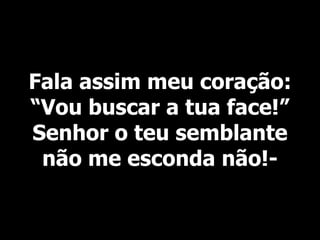 Fala assim meu coração:
“Vou buscar a tua face!”
Senhor o teu semblante
não me esconda não!-
 