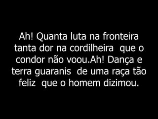 Ah! Quanta luta na fronteira
tanta dor na cordilheira que o
condor não voou.Ah! Dança e
terra guaranis de uma raça tão
feliz que o homem dizimou.
 
