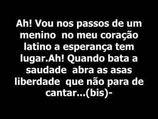 Ah! Vou nos passos de um
menino no meu coração
latino a esperança tem
lugar.Ah! Quando bata a
saudade abra as asas
liberdade que não para de
cantar...(bis)-
 