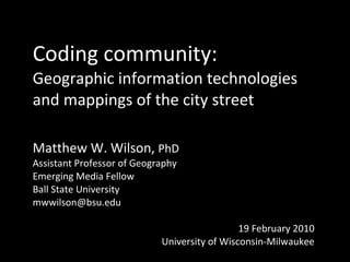 Coding community: Geographic information technologies and mappings of the city street Matthew W. Wilson,  PhD Assistant Professor of Geography Emerging Media Fellow Ball State University [email_address] 19 February 2010 University of Wisconsin-Milwaukee 