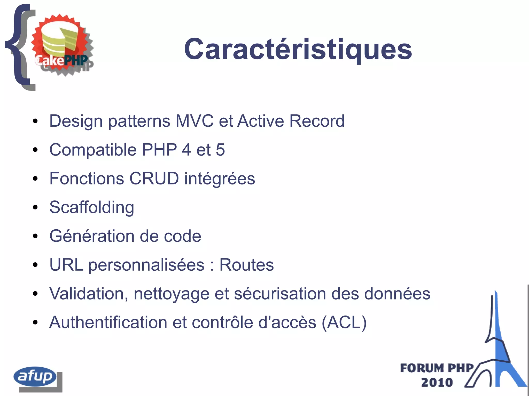 {{ Caractéristiques
● Design patterns MVC et Active Record
● Compatible PHP 4 et 5
● Fonctions CRUD intégrées
● Scaffolding
● Génération de code
● URL personnalisées : Routes
● Validation, nettoyage et sécurisation des données
● Authentification et contrôle d'accès (ACL)
 