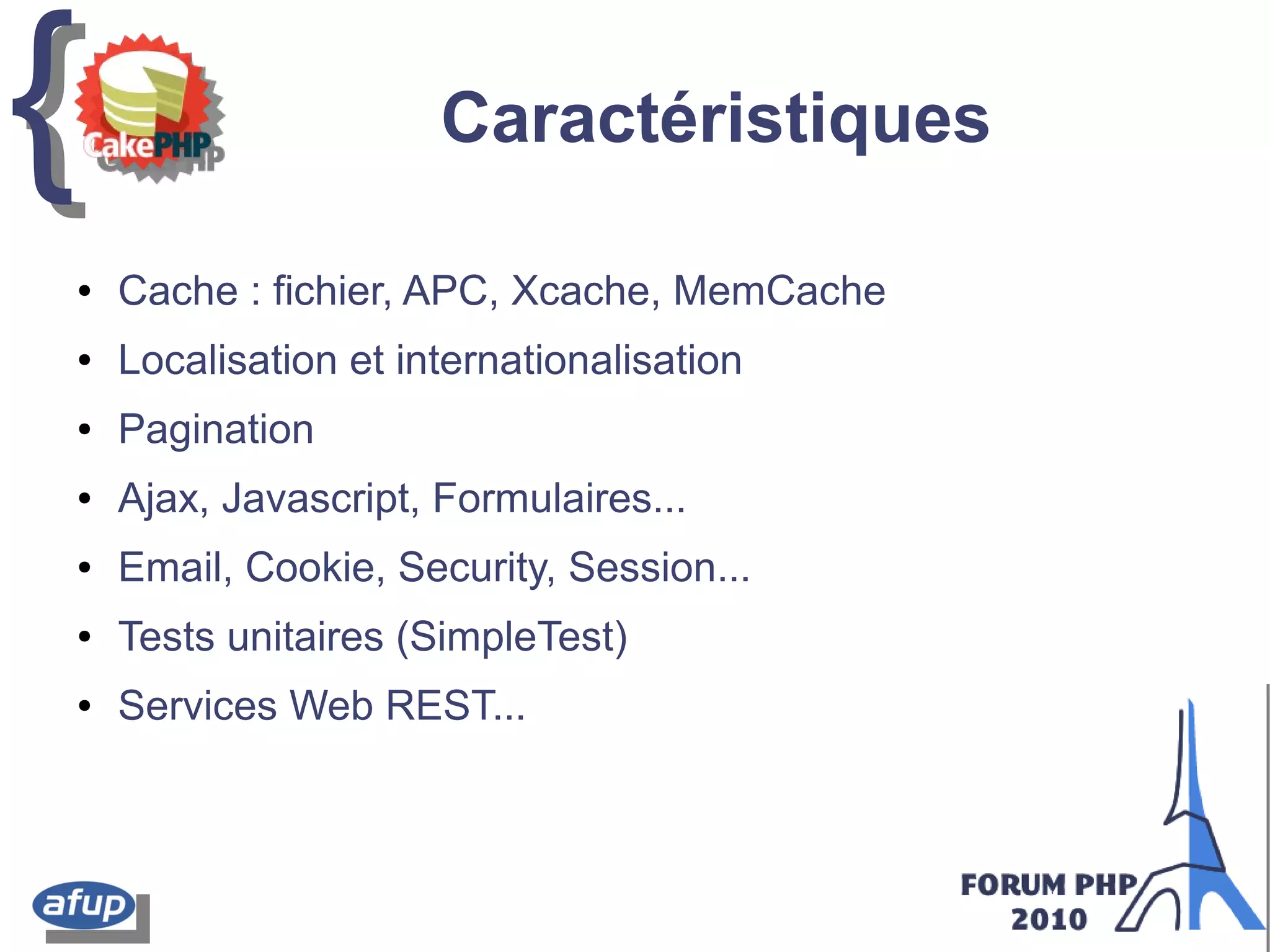 {{ Caractéristiques
● Cache : fichier, APC, Xcache, MemCache
● Localisation et internationalisation
● Pagination
● Ajax, Javascript, Formulaires...
● Email, Cookie, Security, Session...
● Tests unitaires (SimpleTest)
● Services Web REST...
 